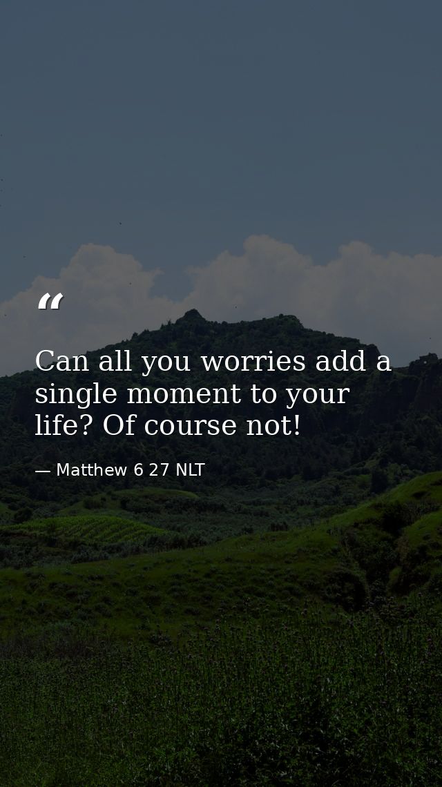 Can all you worries add a single moment to your life? Of course not! — Matthew 6 27 NLT