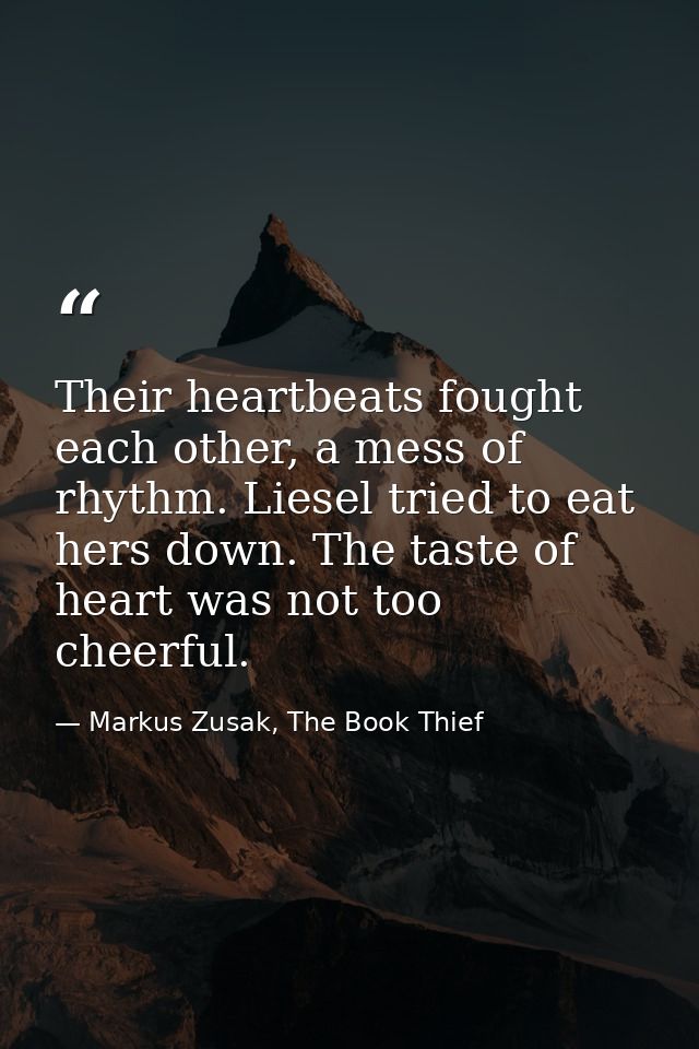 Their heartbeats fought each other, a mess of rhythm. Liesel tried to eat hers down. The taste of heart was not too chee — Markus Zusak, The Book Thief