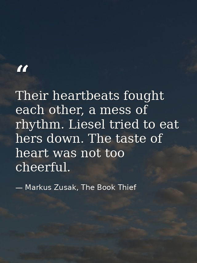 Their heartbeats fought each other, a mess of rhythm. Liesel tried to eat hers down. The taste of heart was not too chee — Markus Zusak, The Book Thief