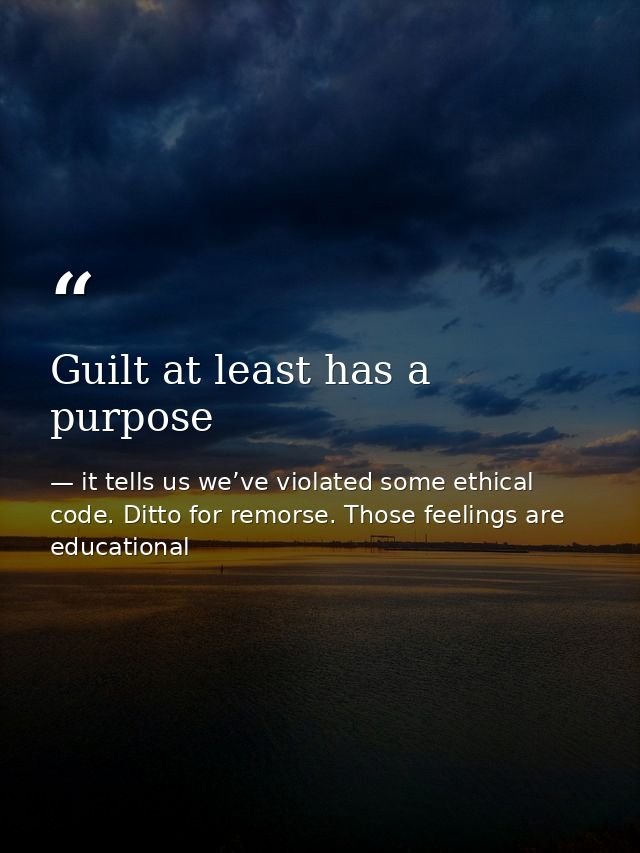 Guilt at least has a purpose — it tells us we’ve violated some ethical code. Ditto for remorse. Those feelings are educational
