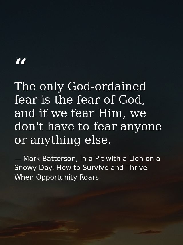 The only God-ordained fear is the fear of God, and if we fear Him, we don't have to fear anyone or anything else. — Mark Batterson, In a Pit with a Lion on a Snowy Day: How to Survive and Thrive When Opportunity Roars