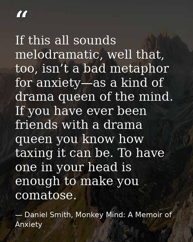If this all sounds melodramatic, well that, too, isn’t a bad metaphor for anxiety—as a kind of drama queen of the mind.  — Daniel Smith, Monkey Mind: A Memoir of Anxiety