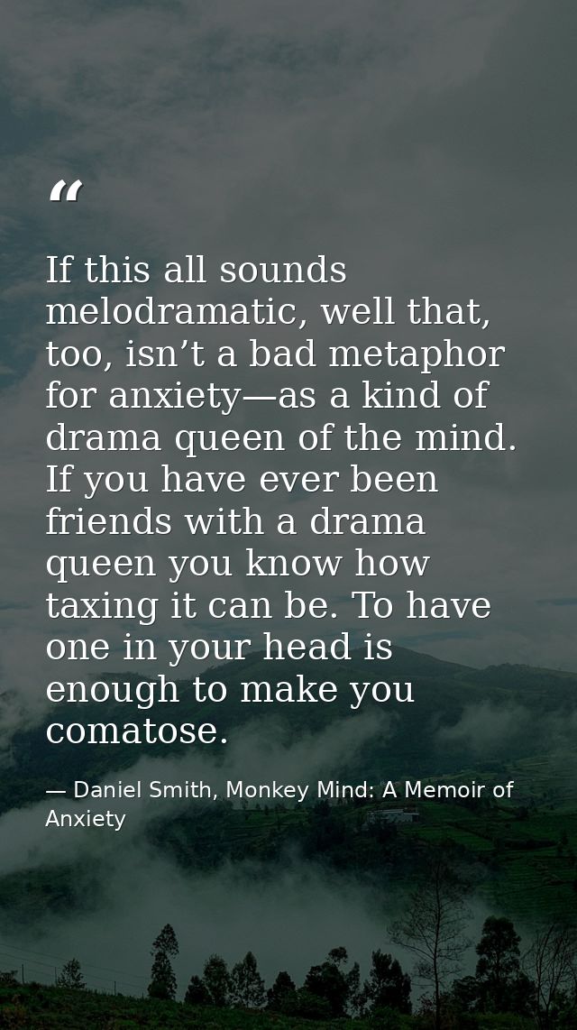 If this all sounds melodramatic, well that, too, isn’t a bad metaphor for anxiety—as a kind of drama queen of the mind.  — Daniel Smith, Monkey Mind: A Memoir of Anxiety