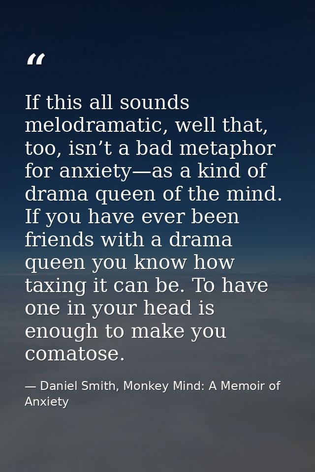 If this all sounds melodramatic, well that, too, isn’t a bad metaphor for anxiety—as a kind of drama queen of the mind.  — Daniel Smith, Monkey Mind: A Memoir of Anxiety
