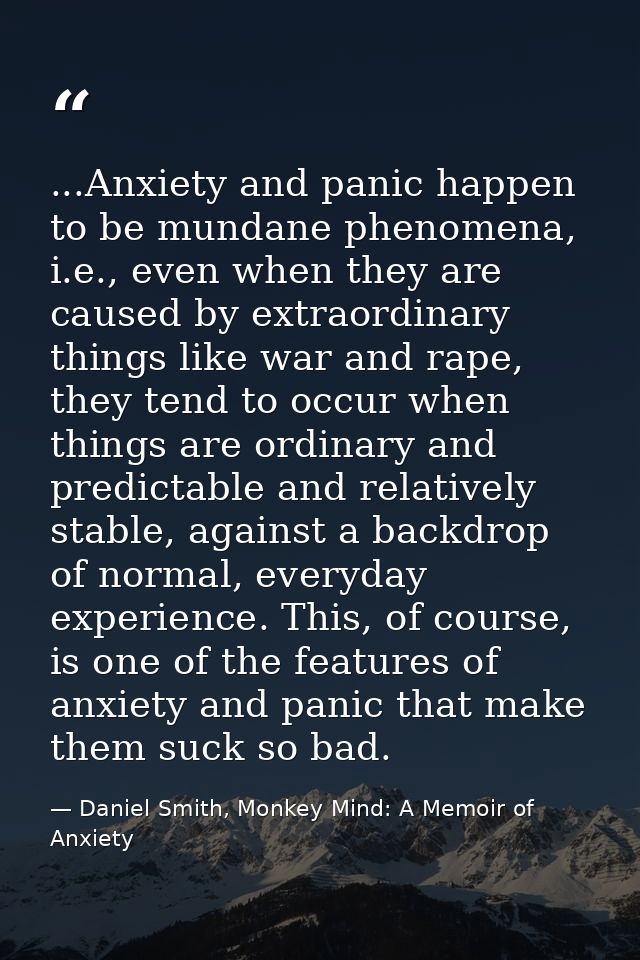 ...Anxiety and panic happen to be mundane phenomena, i.e., even when they are caused by extraordinary things like war an — Daniel Smith, Monkey Mind: A Memoir of Anxiety