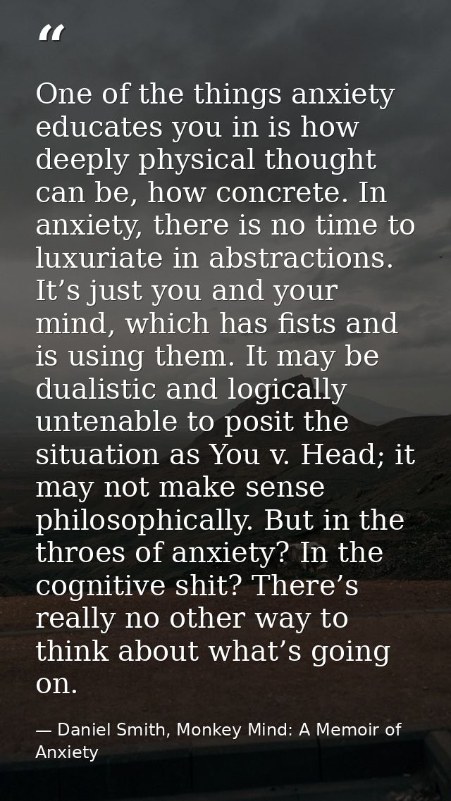 One of the things anxiety educates you in is how deeply physical thought can be, how concrete. In anxiety, there is no t — Daniel Smith, Monkey Mind: A Memoir of Anxiety