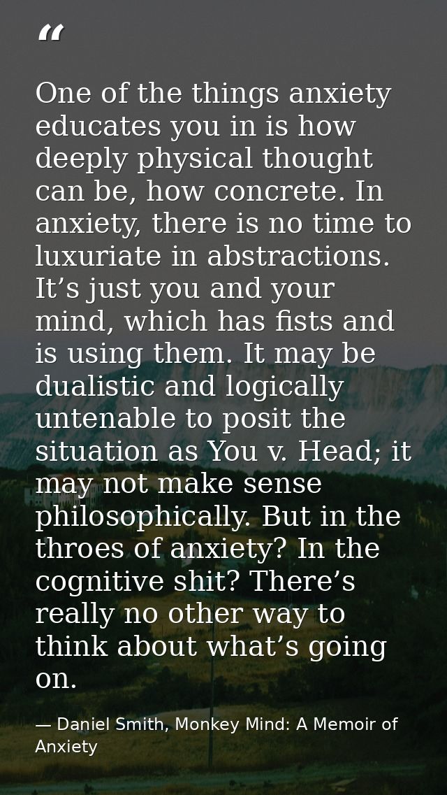 One of the things anxiety educates you in is how deeply physical thought can be, how concrete. In anxiety, there is no t — Daniel Smith, Monkey Mind: A Memoir of Anxiety