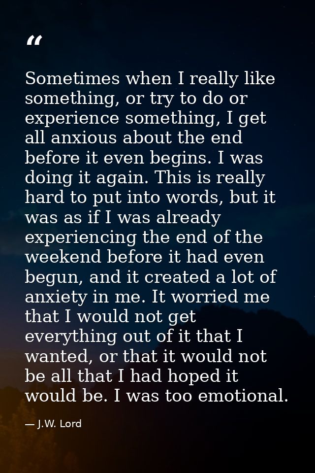 Sometimes when I really like something, or try to do or experience something, I get all anxious about the end before it  — J.W. Lord