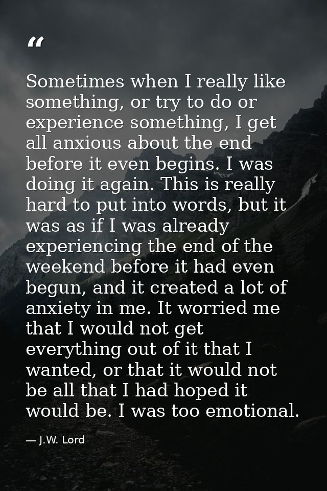 Sometimes when I really like something, or try to do or experience something, I get all anxious about the end before it  — J.W. Lord