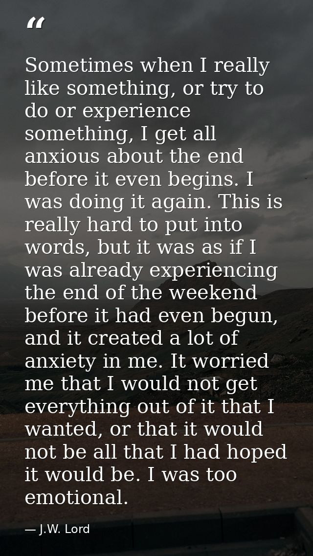 Sometimes when I really like something, or try to do or experience something, I get all anxious about the end before it  — J.W. Lord
