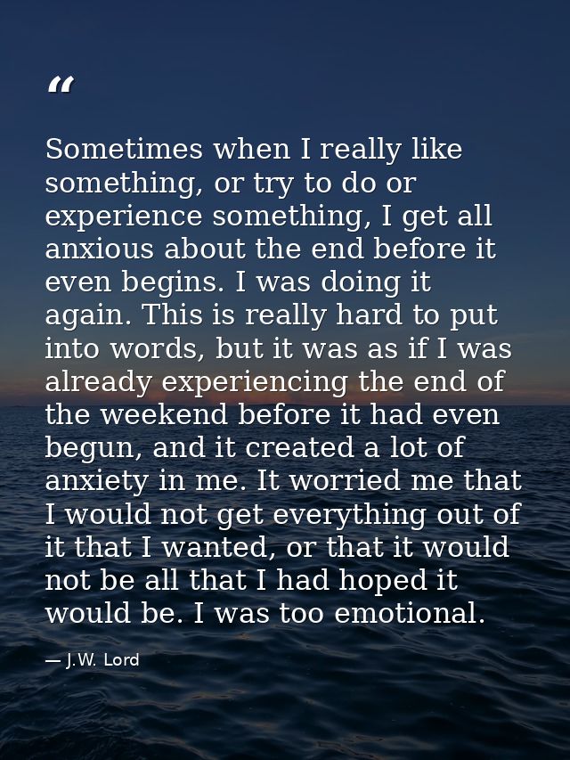 Sometimes when I really like something, or try to do or experience something, I get all anxious about the end before it  — J.W. Lord
