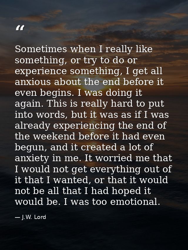 Sometimes when I really like something, or try to do or experience something, I get all anxious about the end before it  — J.W. Lord