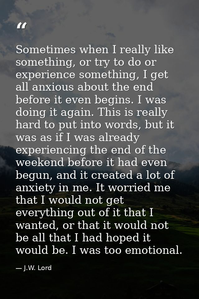 Sometimes when I really like something, or try to do or experience something, I get all anxious about the end before it  — J.W. Lord