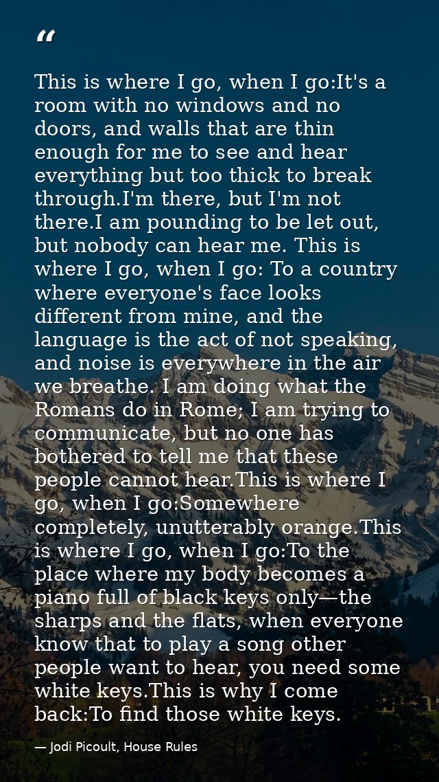 This is where I go, when I go:It's a room with no windows and no doors, and walls that are thin enough for me to see and — Jodi Picoult, House Rules