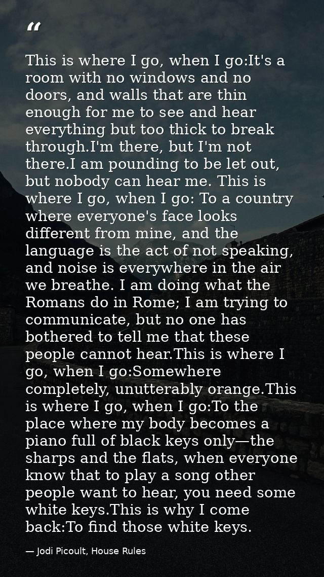 This is where I go, when I go:It's a room with no windows and no doors, and walls that are thin enough for me to see and — Jodi Picoult, House Rules