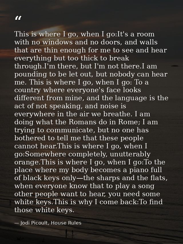 This is where I go, when I go:It's a room with no windows and no doors, and walls that are thin enough for me to see and — Jodi Picoult, House Rules