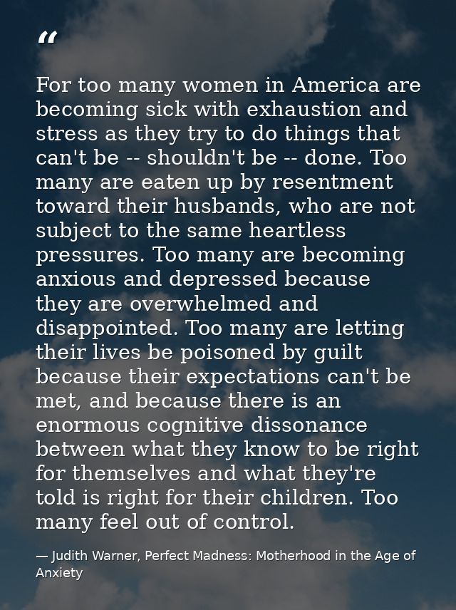 For too many women in America are becoming sick with exhaustion and stress as they try to do things that can't be -- sho — Judith Warner, Perfect Madness: Motherhood in the Age of Anxiety