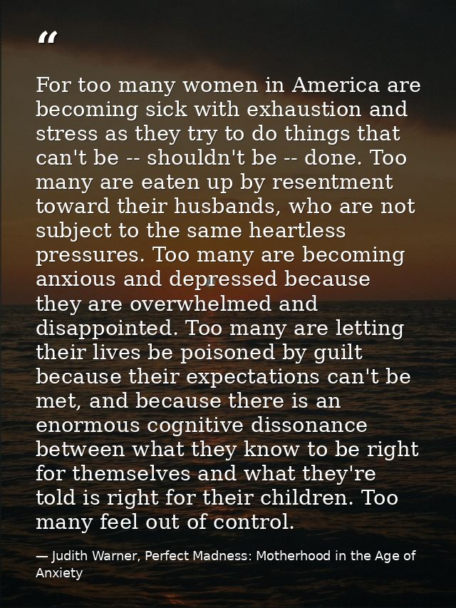 For too many women in America are becoming sick with exhaustion and stress as they try to do things that can't be -- sho — Judith Warner, Perfect Madness: Motherhood in the Age of Anxiety