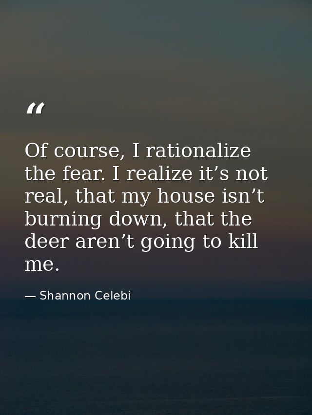 Of course, I rationalize the fear. I realize it’s not real, that my house isn’t burning down, that the deer aren’t going — Shannon Celebi