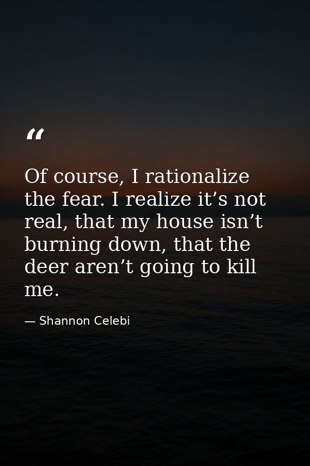 Of course, I rationalize the fear. I realize it’s not real, that my house isn’t burning down, that the deer aren’t going — Shannon Celebi