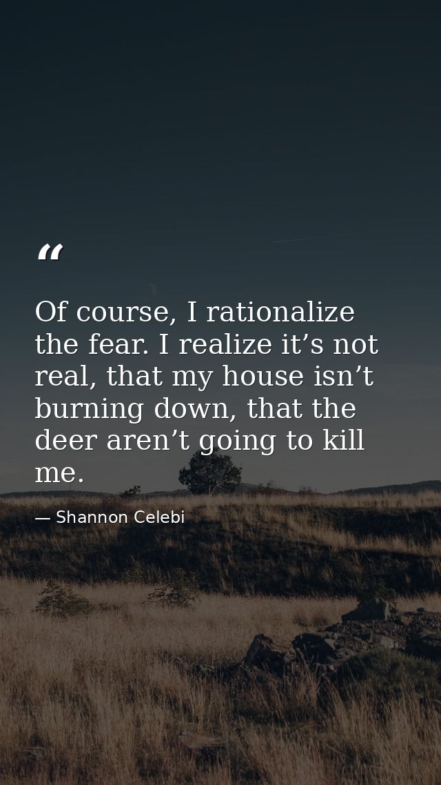 Of course, I rationalize the fear. I realize it’s not real, that my house isn’t burning down, that the deer aren’t going — Shannon Celebi