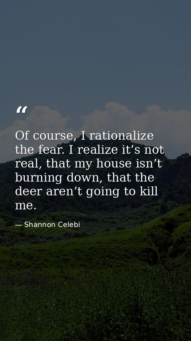 Of course, I rationalize the fear. I realize it’s not real, that my house isn’t burning down, that the deer aren’t going — Shannon Celebi