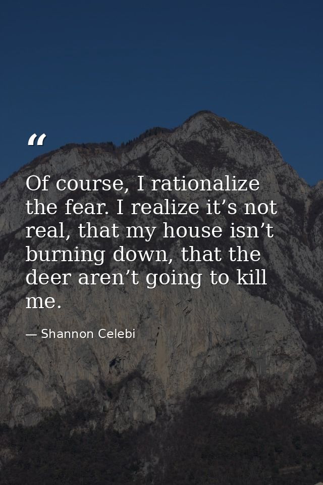 Of course, I rationalize the fear. I realize it’s not real, that my house isn’t burning down, that the deer aren’t going — Shannon Celebi