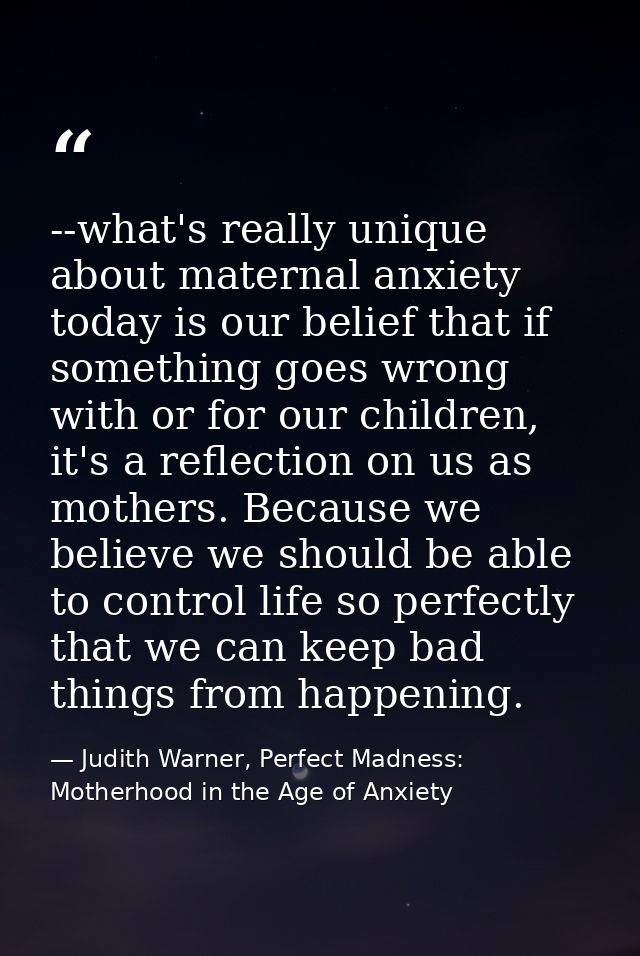 --what's really unique about maternal anxiety today is our belief that if something goes wrong with or for our children, — Judith Warner, Perfect Madness: Motherhood in the Age of Anxiety