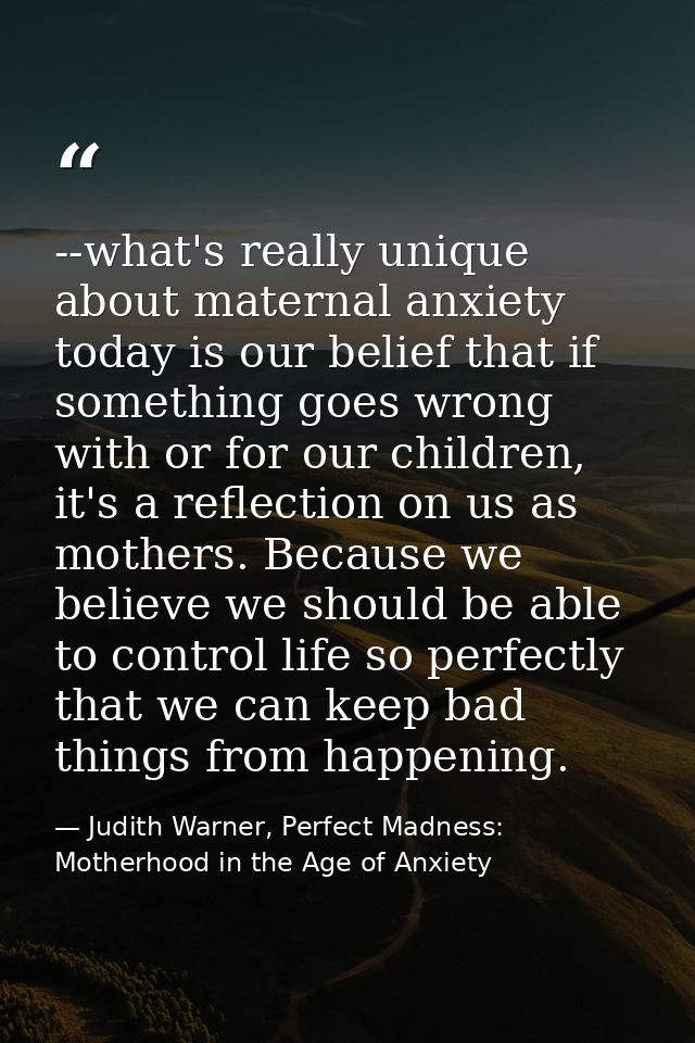 --what's really unique about maternal anxiety today is our belief that if something goes wrong with or for our children, — Judith Warner, Perfect Madness: Motherhood in the Age of Anxiety