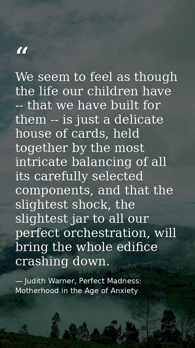 We seem to feel as though the life our children have -- that we have built for them -- is just a delicate house of cards — Judith Warner, Perfect Madness: Motherhood in the Age of Anxiety