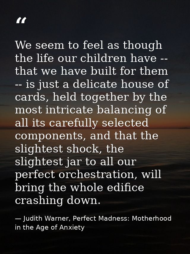 We seem to feel as though the life our children have -- that we have built for them -- is just a delicate house of cards — Judith Warner, Perfect Madness: Motherhood in the Age of Anxiety