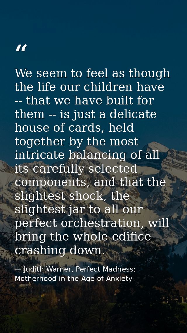We seem to feel as though the life our children have -- that we have built for them -- is just a delicate house of cards — Judith Warner, Perfect Madness: Motherhood in the Age of Anxiety
