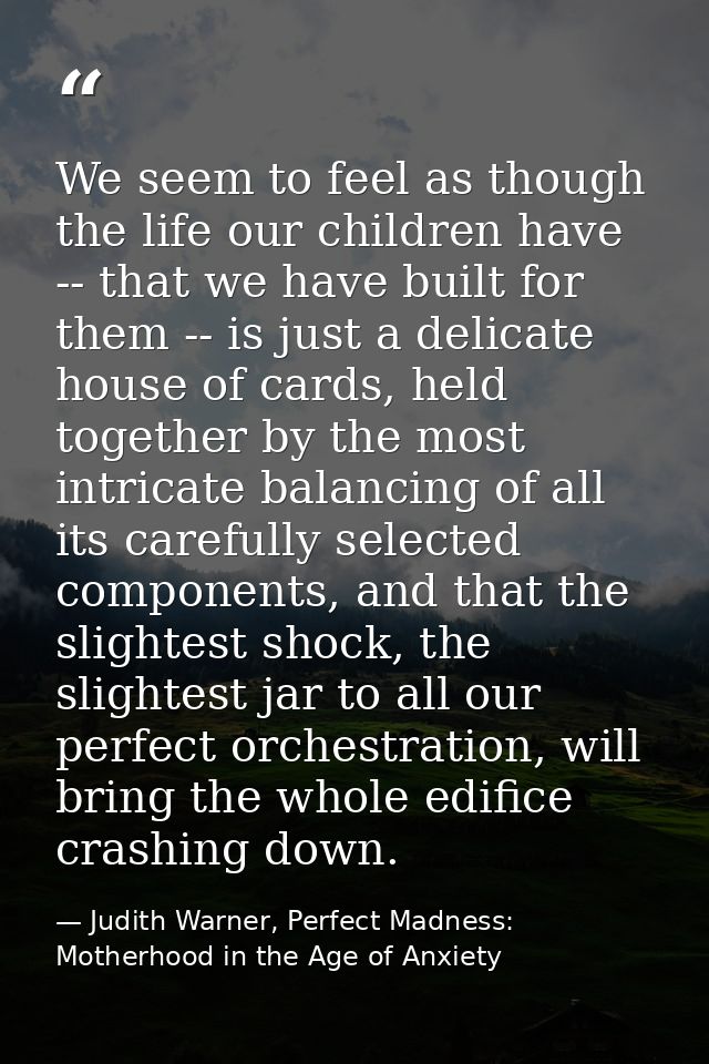 We seem to feel as though the life our children have -- that we have built for them -- is just a delicate house of cards — Judith Warner, Perfect Madness: Motherhood in the Age of Anxiety