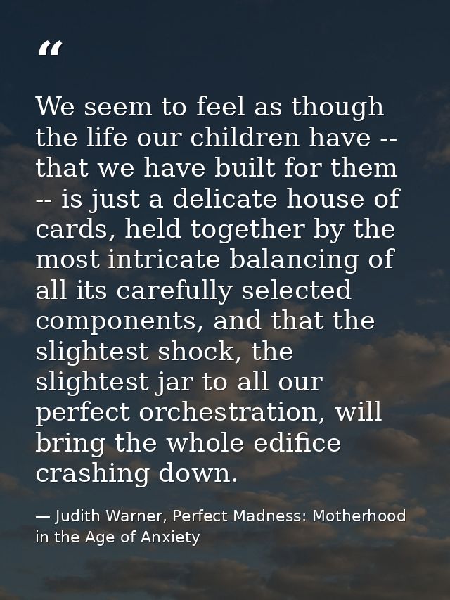 We seem to feel as though the life our children have -- that we have built for them -- is just a delicate house of cards — Judith Warner, Perfect Madness: Motherhood in the Age of Anxiety