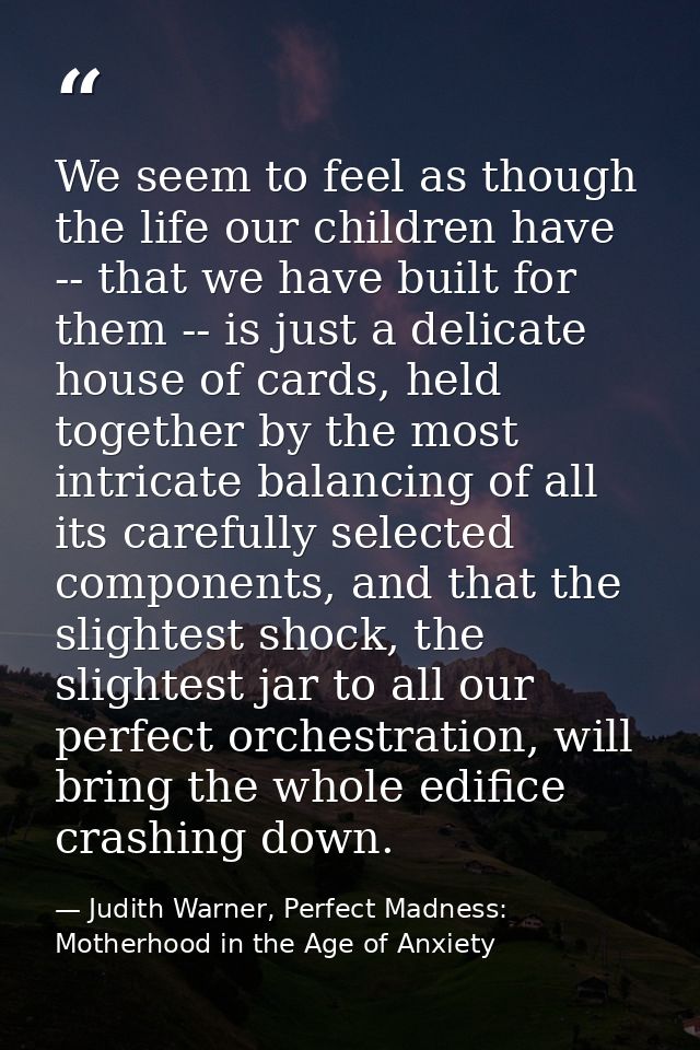 We seem to feel as though the life our children have -- that we have built for them -- is just a delicate house of cards — Judith Warner, Perfect Madness: Motherhood in the Age of Anxiety