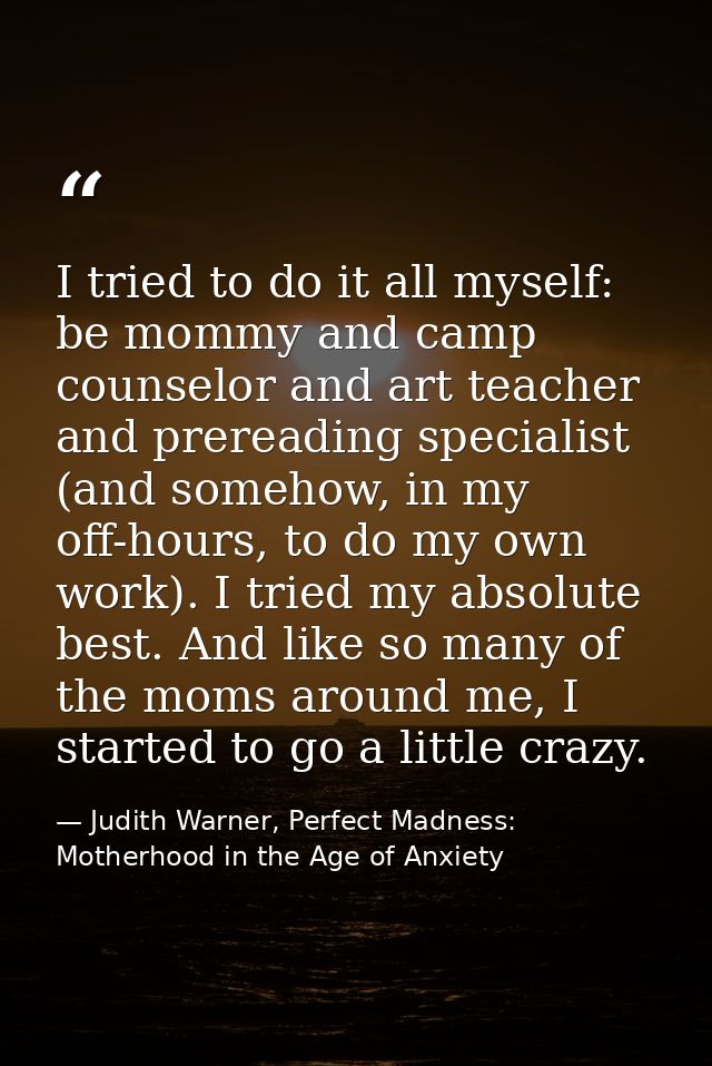 I tried to do it all myself: be mommy and camp counselor and art teacher and prereading specialist (and somehow, in my o — Judith Warner, Perfect Madness: Motherhood in the Age of Anxiety