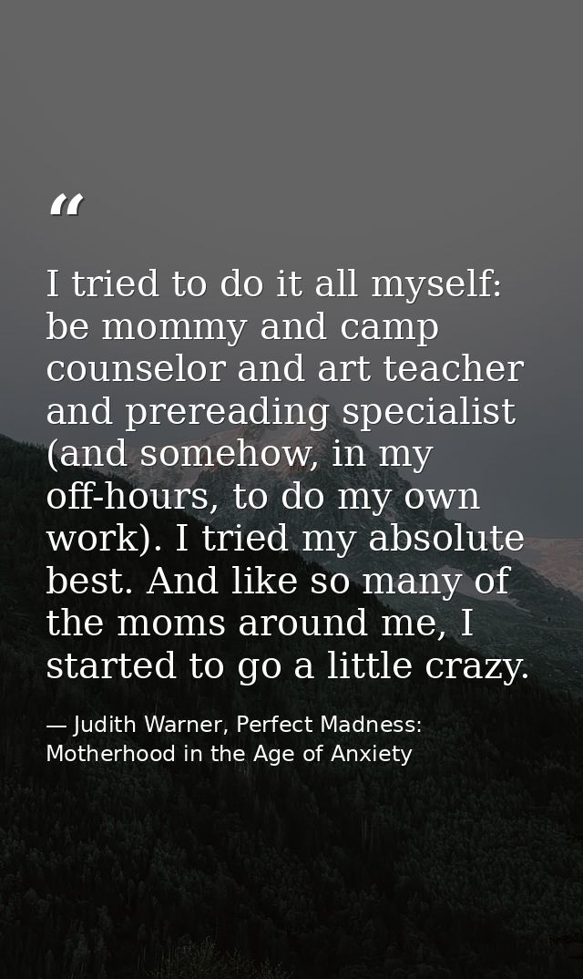 I tried to do it all myself: be mommy and camp counselor and art teacher and prereading specialist (and somehow, in my o — Judith Warner, Perfect Madness: Motherhood in the Age of Anxiety