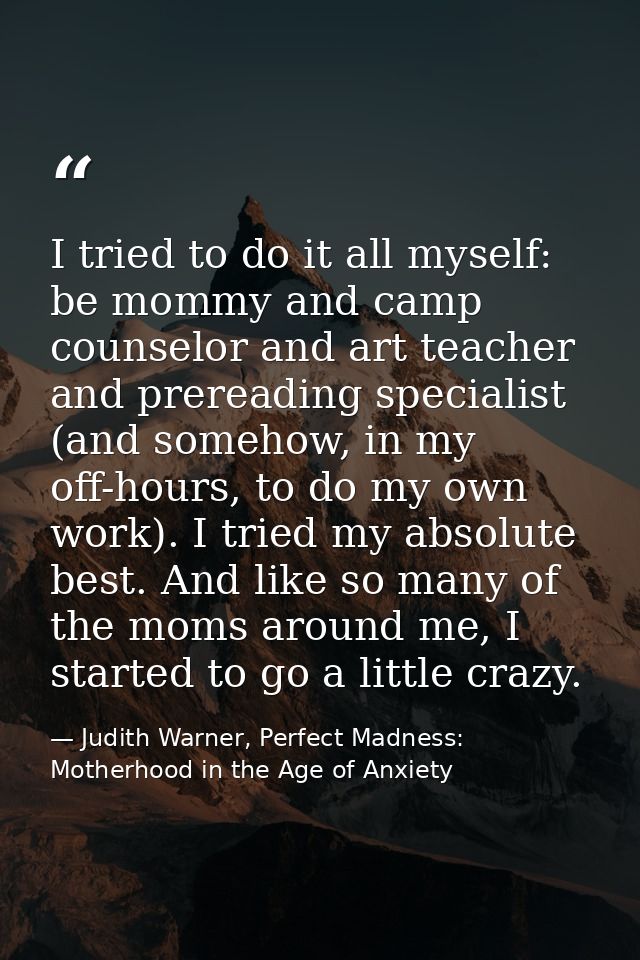 I tried to do it all myself: be mommy and camp counselor and art teacher and prereading specialist (and somehow, in my o — Judith Warner, Perfect Madness: Motherhood in the Age of Anxiety