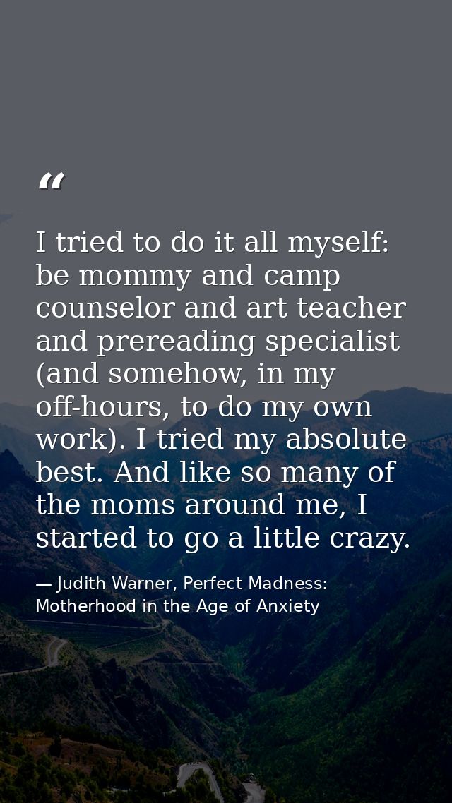 I tried to do it all myself: be mommy and camp counselor and art teacher and prereading specialist (and somehow, in my o — Judith Warner, Perfect Madness: Motherhood in the Age of Anxiety