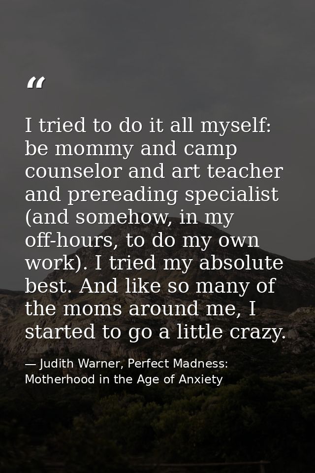 I tried to do it all myself: be mommy and camp counselor and art teacher and prereading specialist (and somehow, in my o — Judith Warner, Perfect Madness: Motherhood in the Age of Anxiety