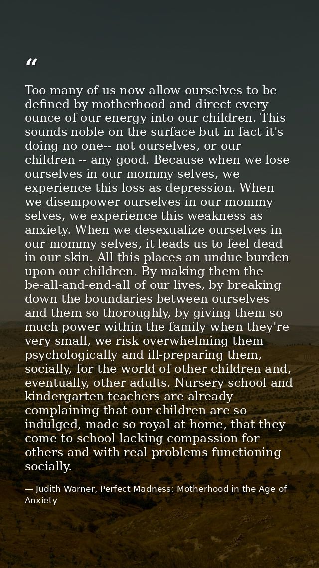Too many of us now allow ourselves to be defined by motherhood and direct every ounce of our energy into our children. T — Judith Warner, Perfect Madness: Motherhood in the Age of Anxiety