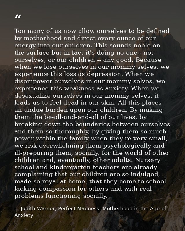Too many of us now allow ourselves to be defined by motherhood and direct every ounce of our energy into our children. T — Judith Warner, Perfect Madness: Motherhood in the Age of Anxiety