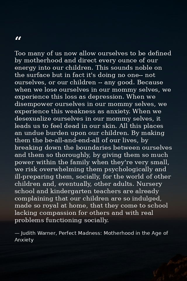Too many of us now allow ourselves to be defined by motherhood and direct every ounce of our energy into our children. T — Judith Warner, Perfect Madness: Motherhood in the Age of Anxiety