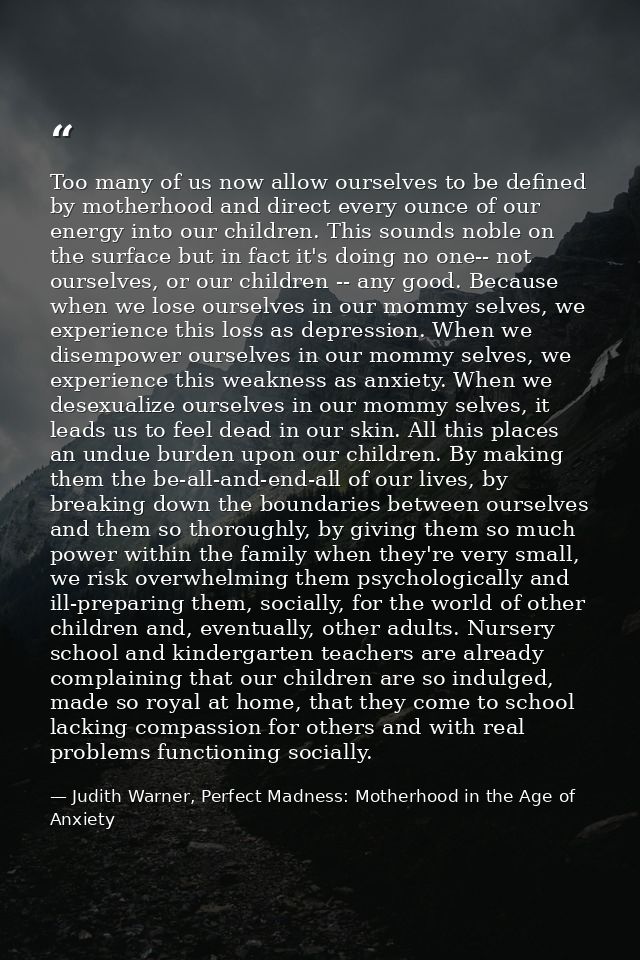 Too many of us now allow ourselves to be defined by motherhood and direct every ounce of our energy into our children. T — Judith Warner, Perfect Madness: Motherhood in the Age of Anxiety