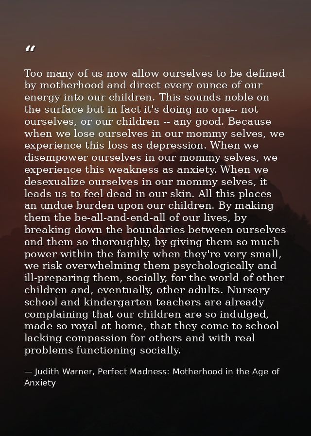 Too many of us now allow ourselves to be defined by motherhood and direct every ounce of our energy into our children. T — Judith Warner, Perfect Madness: Motherhood in the Age of Anxiety