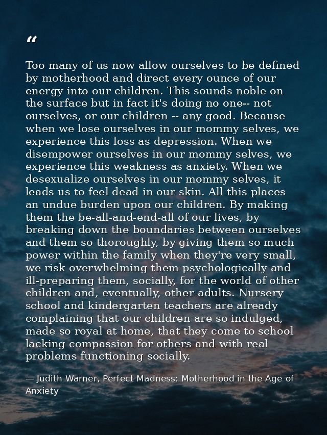 Too many of us now allow ourselves to be defined by motherhood and direct every ounce of our energy into our children. T — Judith Warner, Perfect Madness: Motherhood in the Age of Anxiety