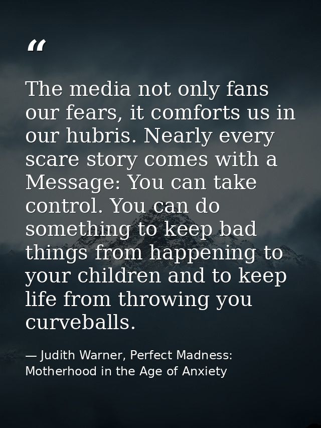 The media not only fans our fears, it comforts us in our hubris. Nearly every scare story comes with a Message: You can  — Judith Warner, Perfect Madness: Motherhood in the Age of Anxiety