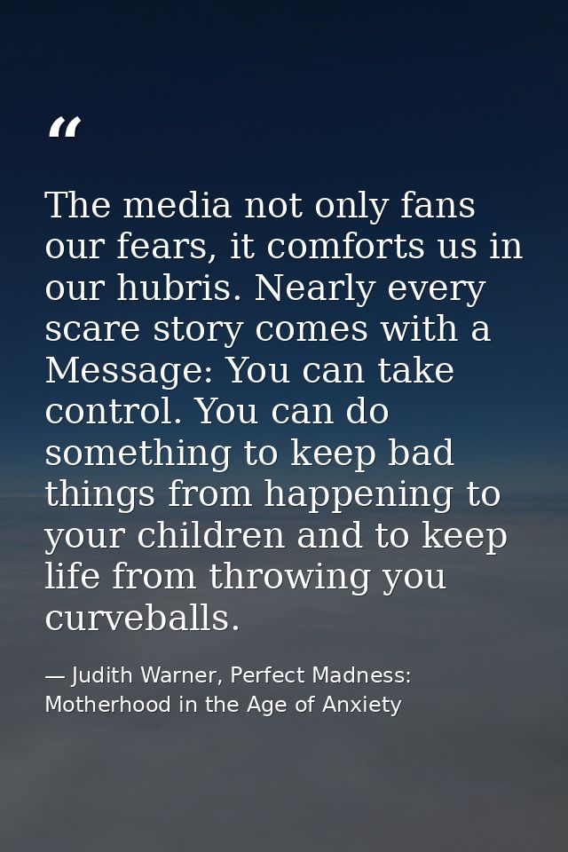 The media not only fans our fears, it comforts us in our hubris. Nearly every scare story comes with a Message: You can  — Judith Warner, Perfect Madness: Motherhood in the Age of Anxiety