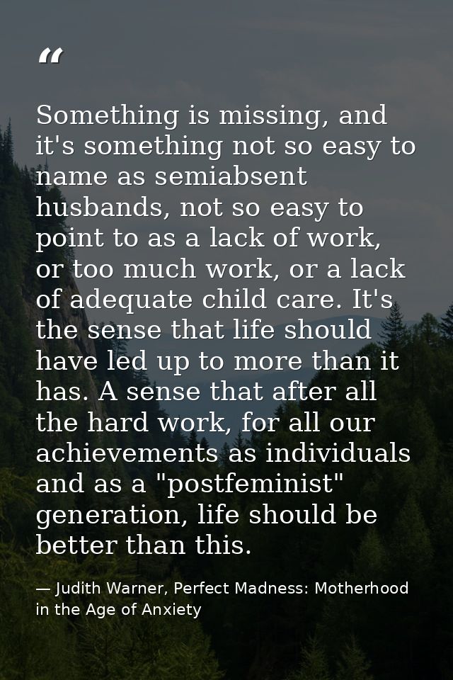 Something is missing, and it's something not so easy to name as semiabsent husbands, not so easy to point to as a lack o — Judith Warner, Perfect Madness: Motherhood in the Age of Anxiety