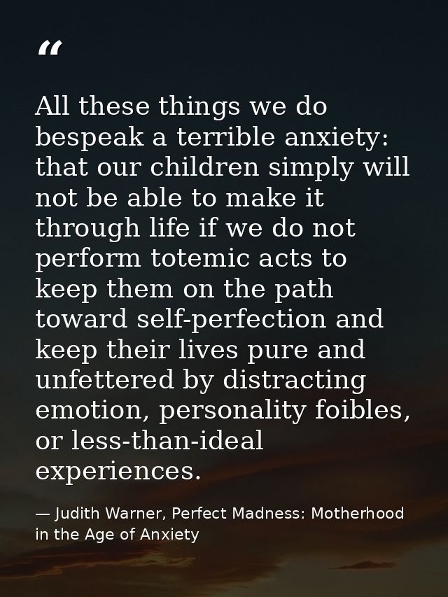 All these things we do bespeak a terrible anxiety: that our children simply will not be able to make it through life if  — Judith Warner, Perfect Madness: Motherhood in the Age of Anxiety
